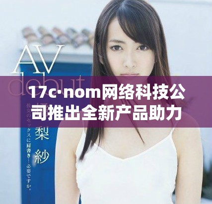 17c·nom網(wǎng)絡(luò)科技公司推出全新產(chǎn)品助力數(shù)字化轉(zhuǎn)型