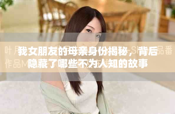 我女朋友的母親身份揭秘，背后隱藏了哪些不為人知的故事
