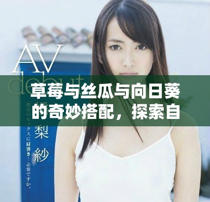 草莓與絲瓜與向日葵的奇妙搭配，探索自然的美味與活力