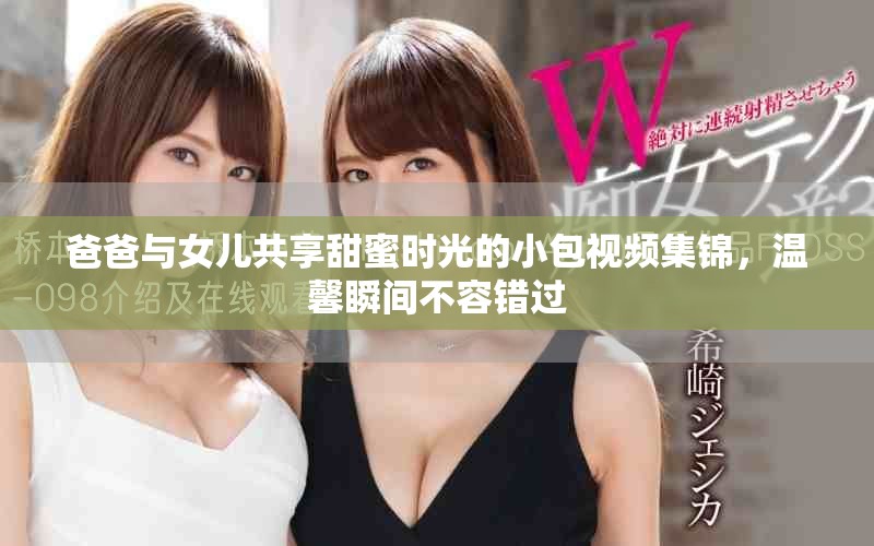 爸爸與女兒共享甜蜜時(shí)光的小包視頻集錦，溫馨瞬間不容錯(cuò)過