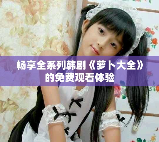暢享全系列韓劇《蘿卜大全》的免費(fèi)觀看體驗(yàn)