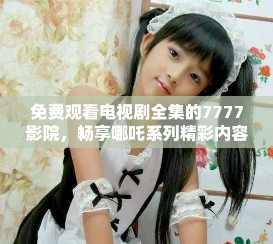 免費(fèi)觀看電視劇全集的7777影院，暢享哪吒系列精彩內(nèi)容