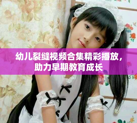 幼兒裂縫視頻合集精彩播放，助力早期教育成長(zhǎng)