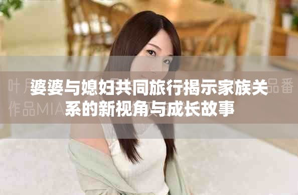 婆婆與媳婦共同旅行揭示家族關(guān)系的新視角與成長(zhǎng)故事