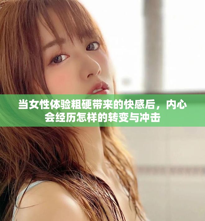 當(dāng)女性體驗(yàn)粗硬帶來(lái)的快感后，內(nèi)心會(huì)經(jīng)歷怎樣的轉(zhuǎn)變與沖擊