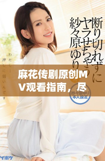 麻花傳劇原創(chuàng)MV觀看指南，盡享天美精彩演繹