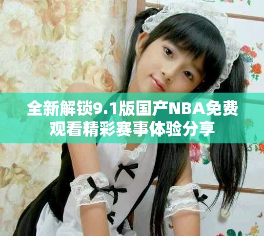 全新解鎖9.1版國產(chǎn)NBA免費(fèi)觀看精彩賽事體驗(yàn)分享