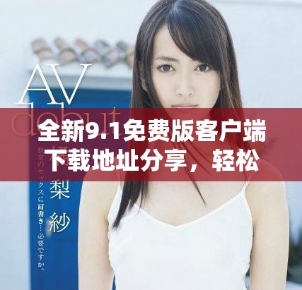 全新9.1免費版客戶端下載地址分享，輕松獲取最新功能體驗