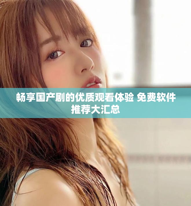 暢享國產(chǎn)劇的優(yōu)質(zhì)觀看體驗 免費軟件推薦大匯總