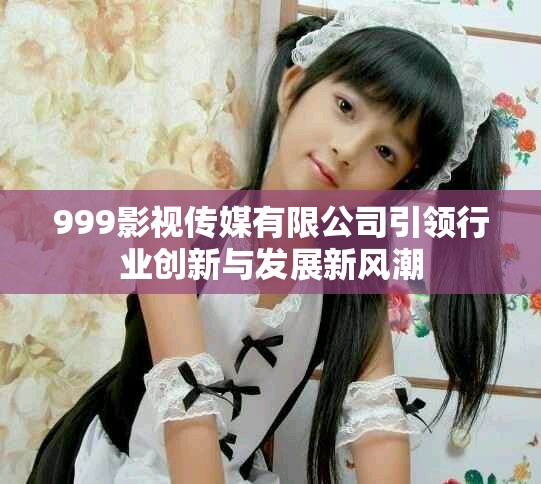 999影視傳媒有限公司引領(lǐng)行業(yè)創(chuàng)新與發(fā)展新風潮