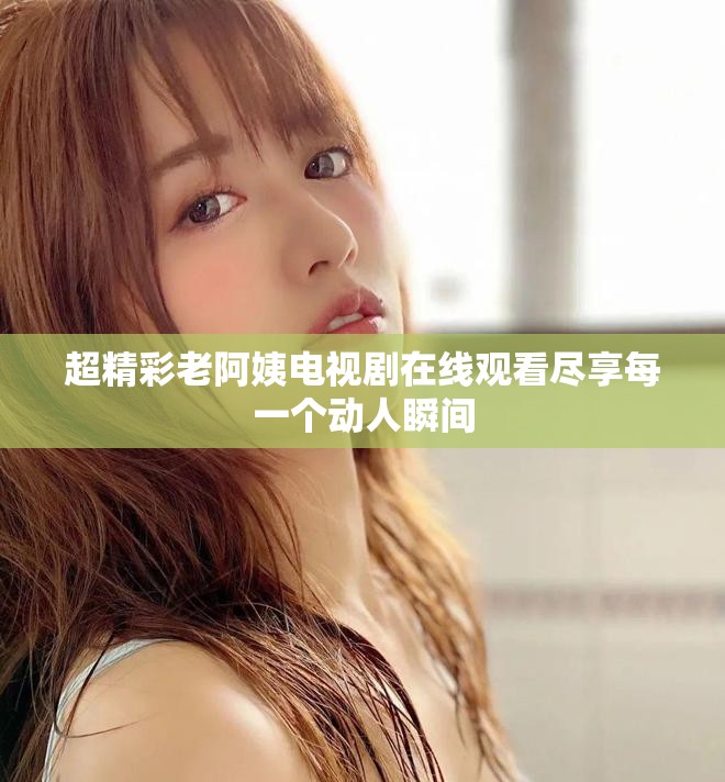 超精彩老阿姨電視劇在線觀看盡享每一個動人瞬間
