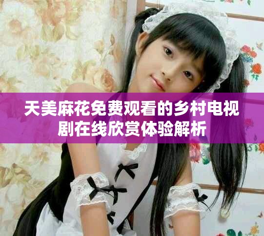 天美麻花免費觀看的鄉(xiāng)村電視劇在線欣賞體驗解析
