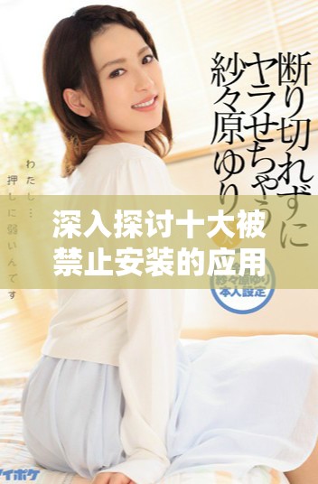 深入探討十大被禁止安裝的應(yīng)用程序及其原因分析