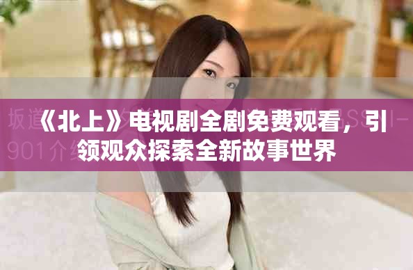 《北上》電視劇全劇免費觀看，引領觀眾探索全新故事世界
