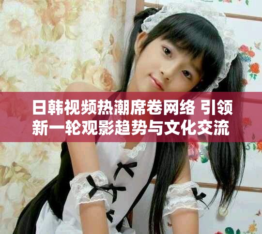日韓視頻熱潮席卷網(wǎng)絡 引領新一輪觀影趨勢與文化交流