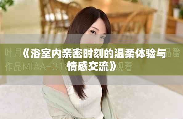 《浴室內(nèi)親密時(shí)刻的溫柔體驗(yàn)與情感交流》