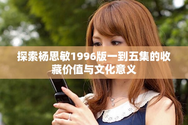 探索楊思敏1996版一到五集的收藏價(jià)值與文化意義
