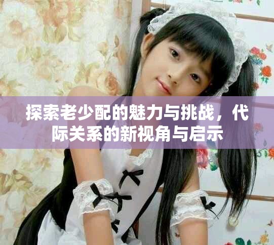 探索老少配的魅力與挑戰(zhàn)，代際關(guān)系的新視角與啟示