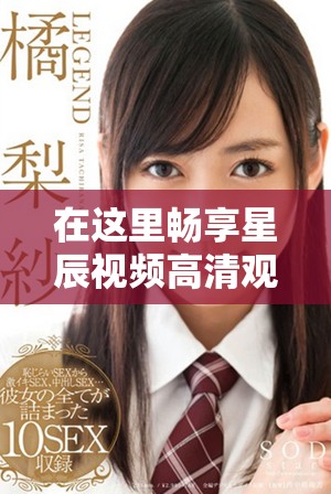 在這里暢享星辰視頻高清觀看的完美體驗(yàn)與免費(fèi)樂趣