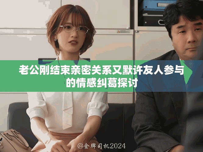 老公剛結(jié)束親密關(guān)系又默許友人參與的情感糾葛探討