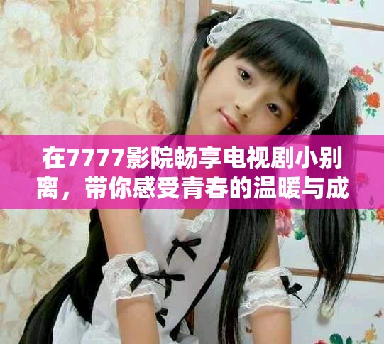 在7777影院暢享電視劇小別離，帶你感受青春的溫暖與成長(zhǎng)