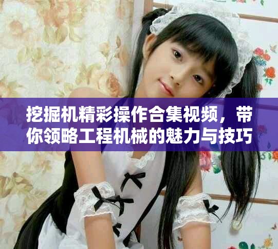挖掘機(jī)精彩操作合集視頻，帶你領(lǐng)略工程機(jī)械的魅力與技巧