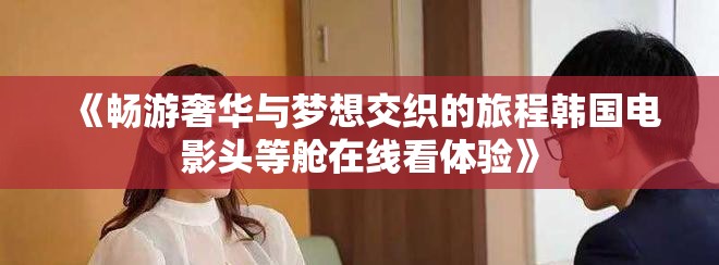 《暢游奢華與夢想交織的旅程韓國電影頭等艙在線看體驗(yàn)》
