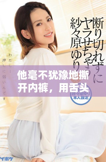 他毫不猶豫地撕開(kāi)內(nèi)褲，用舌頭細(xì)致入微地探索和挑逗