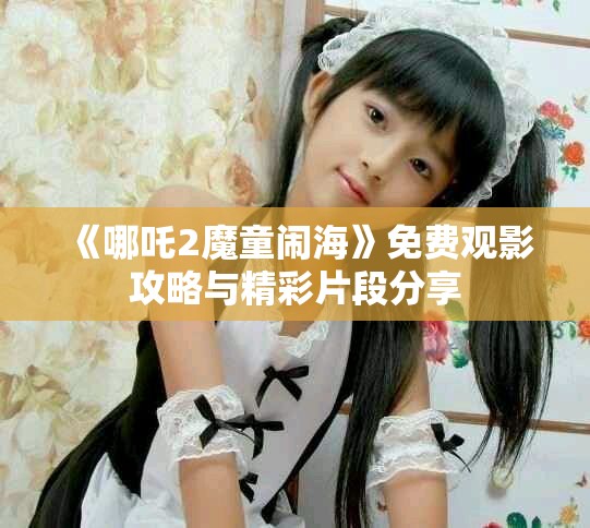 《哪吒2魔童鬧?！访赓M觀影攻略與精彩片段分享