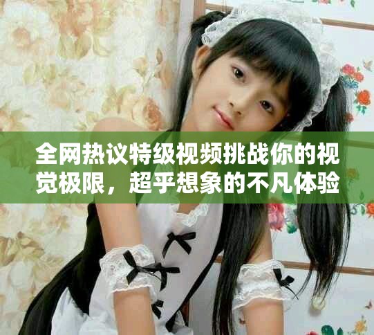全網(wǎng)熱議特級視頻挑戰(zhàn)你的視覺極限，超乎想象的不凡體驗