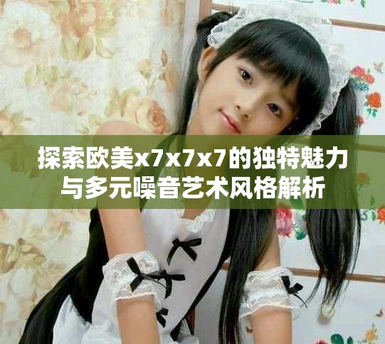 探索歐美x7x7x7的獨(dú)特魅力與多元噪音藝術(shù)風(fēng)格解析