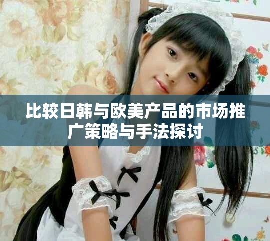 比較日韓與歐美產(chǎn)品的市場(chǎng)推廣策略與手法探討