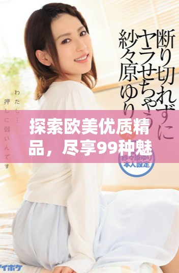 探索歐美優(yōu)質(zhì)精品，盡享99種魅力體驗(yàn)與啪啪樂趣