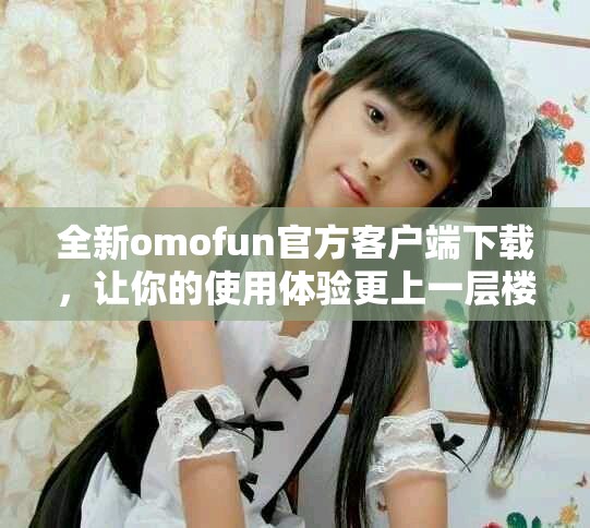 全新omofun官方客戶端下載，讓你的使用體驗(yàn)更上一層樓