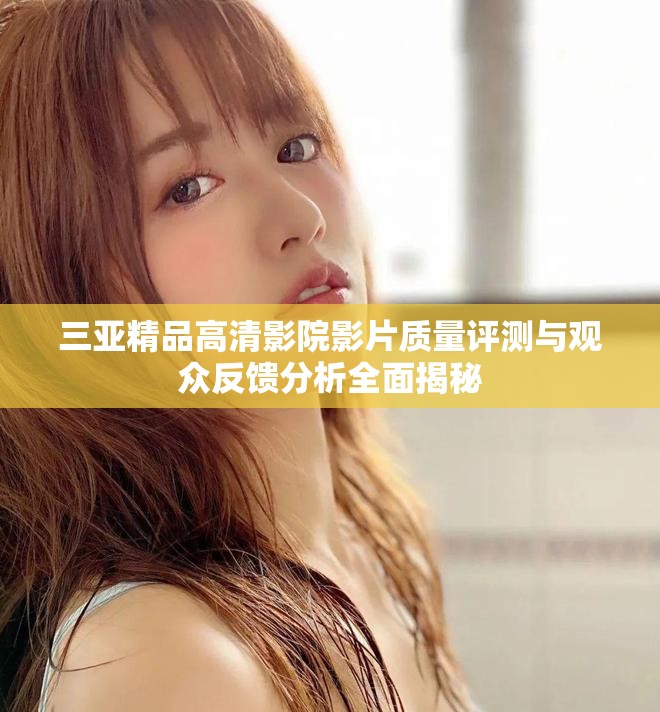 三亞精品高清影院影片質(zhì)量評測與觀眾反饋分析全面揭秘