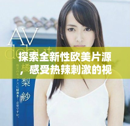 探索全新性歐美片源，感受熱辣刺激的視覺盛宴與獨(dú)特體驗(yàn)