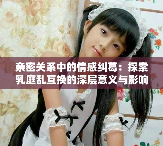 親密關(guān)系中的情感糾葛：探索乳庭亂互換的深層意義與影響