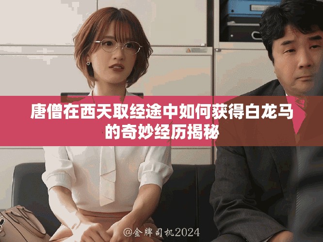 唐僧在西天取經(jīng)途中如何獲得白龍馬的奇妙經(jīng)歷揭秘