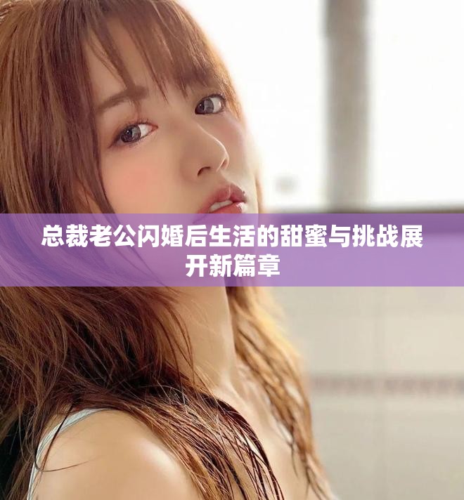 總裁老公閃婚后生活的甜蜜與挑戰(zhàn)展開(kāi)新篇章