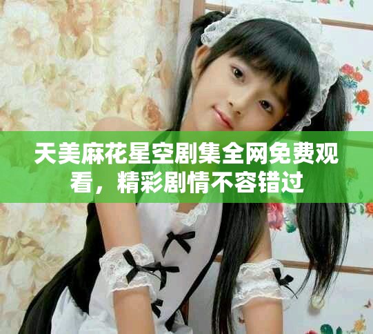 天美麻花星空劇集全網(wǎng)免費(fèi)觀看，精彩劇情不容錯(cuò)過(guò)