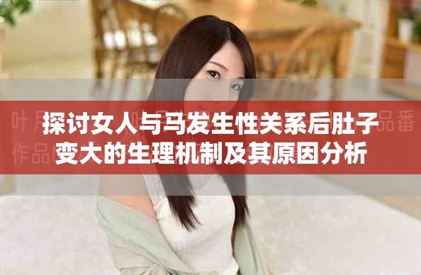 探討女人與馬發(fā)生性關(guān)系后肚子變大的生理機制及其原因分析