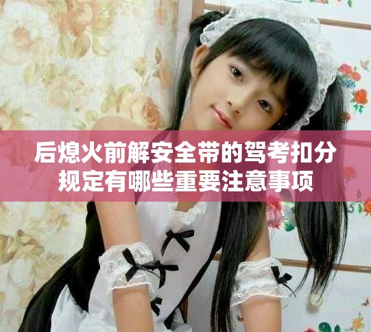 后熄火前解安全帶的駕考扣分規(guī)定有哪些重要注意事項(xiàng)