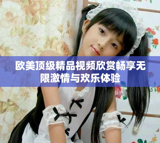 歐美頂級(jí)精品視頻欣賞暢享無(wú)限激情與歡樂(lè)體驗(yàn)