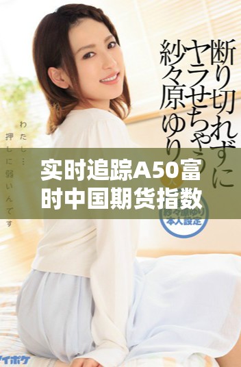 實時追蹤A50富時中國期貨指數(shù)行情變動，了解市場最新動態(tài)