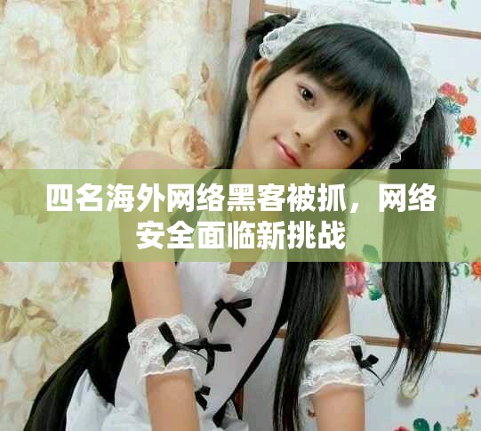 四名海外網(wǎng)絡(luò)黑客被抓，網(wǎng)絡(luò)安全面臨新挑戰(zhàn)