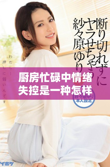 廚房忙碌中情緒失控是一種怎樣的現(xiàn)象與應(yīng)對方法