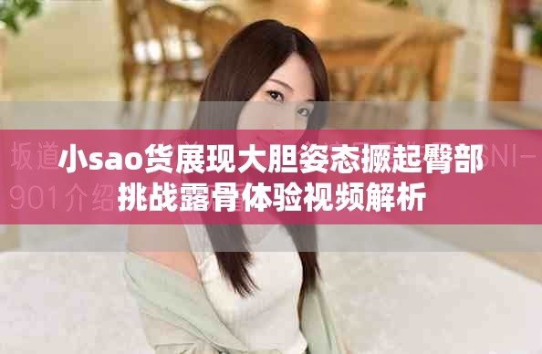 小sao貨展現(xiàn)大膽姿態(tài)撅起臀部挑戰(zhàn)露骨體驗視頻解析