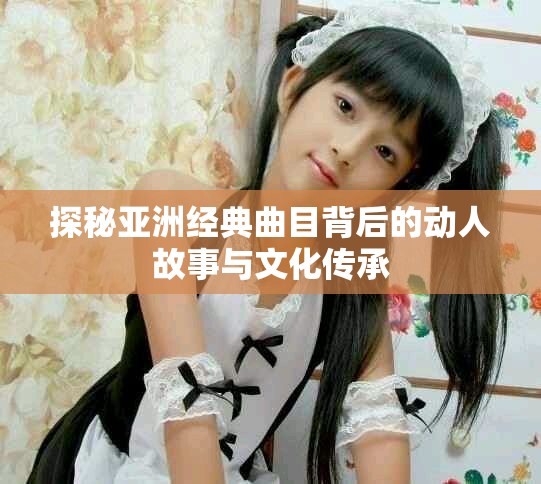 探秘亞洲經(jīng)典曲目背后的動人故事與文化傳承