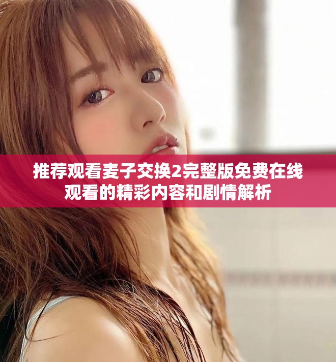 推薦觀看麥子交換2完整版免費在線觀看的精彩內(nèi)容和劇情解析
