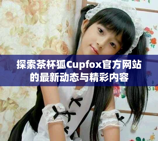 探索茶杯狐Cupfox官方網(wǎng)站的最新動態(tài)與精彩內(nèi)容